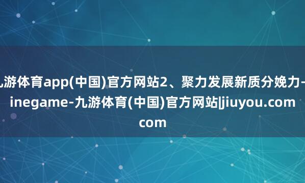 九游体育app(中国)官方网站2、聚力发展新质分娩力-ninegame-九游体育(中国)官方网站|jiuyou.com