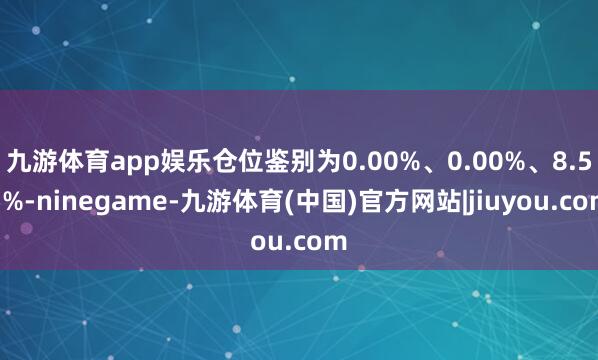 九游体育app娱乐仓位鉴别为0.00%、0.00%、8.55%-ninegame-九游体育(中国)官方网站|jiuyou.com