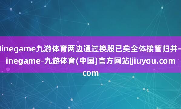 Ninegame九游体育两边通过换股已矣全体接管归并-ninegame-九游体育(中国)官方网站|jiuyou.com