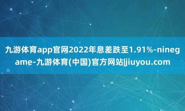 九游体育app官网2022年息差跌至1.91%-ninegame-九游体育(中国)官方网站|jiuyou.com