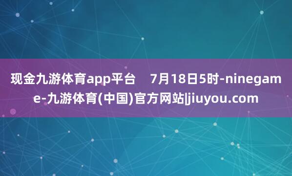 现金九游体育app平台    7月18日5时-ninegame-九游体育(中国)官方网站|jiuyou.com
