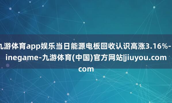 九游体育app娱乐当日能源电板回收认识高涨3.16%-ninegame-九游体育(中国)官方网站|jiuyou.com
