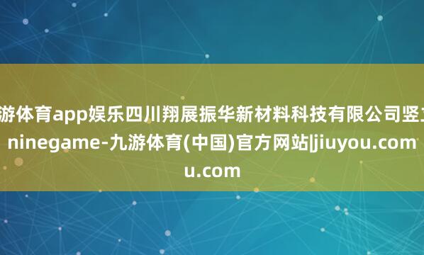 九游体育app娱乐四川翔展振华新材料科技有限公司竖立-ninegame-九游体育(中国)官方网站|jiuyou.com