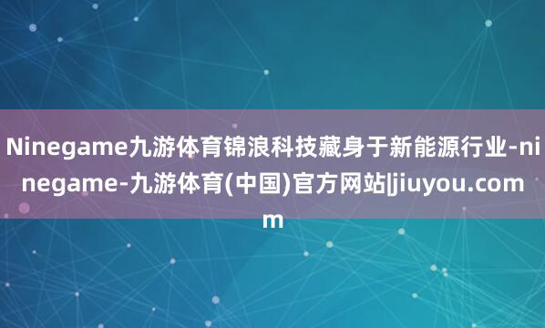 Ninegame九游体育　　锦浪科技藏身于新能源行业-ninegame-九游体育(中国)官方网站|jiuyou.com