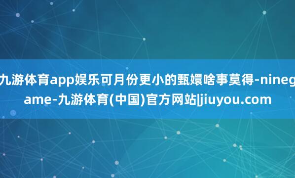 九游体育app娱乐可月份更小的甄嬛啥事莫得-ninegame-九游体育(中国)官方网站|jiuyou.com
