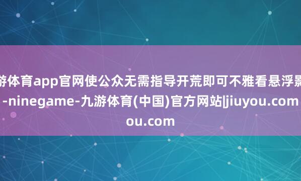 九游体育app官网使公众无需指导开荒即可不雅看悬浮影像-ninegame-九游体育(中国)官方网站|jiuyou.com