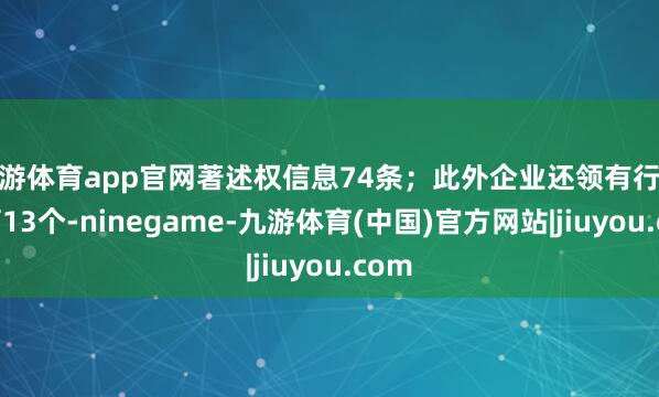 九游体育app官网著述权信息74条；此外企业还领有行政许可13个-ninegame-九游体育(中国)官方网站|jiuyou.com